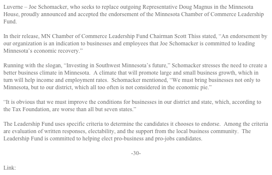 Luverne – Joe Schomacker, who seeks to replace outgoing Representative Doug Magnus in the Minnesota House, proudly announced and accepted the endorsement of the Minnesota Chamber of Commerce Leadership Fund.

In their release, MN Chamber of Commerce Leadership Fund Chairman Scott Thiss stated, “An endorsement by our organization is an indication to businesses and employees that Joe Schomacker is committed to leading Minnesota’s economic recovery.”  

Running with the slogan, “Investing in Southwest Minnesota’s future,” Schomacker stresses the need to create a better business climate in Minnesota.  A climate that will promote large and small business growth, which in turn will help income and employment rates.  Schomacker mentioned, “We must bring businesses not only to Minnesota, but to our district, which all too often is not considered in the economic pie.”

“It is obvious that we must improve the conditions for businesses in our district and state, which, according to the Tax Foundation, are worse than all but seven states.”

The Leadership Fund uses specific criteria to determine the candidates it chooses to endorse.  Among the criteria are evaluation of written responses, electability, and the support from the local business community.  The Leadership Fund is committed to helping elect pro-business and pro-jobs candidates.

-30-

Link: MN Chamber Leadership Fund PAC 2010 Endorsements
